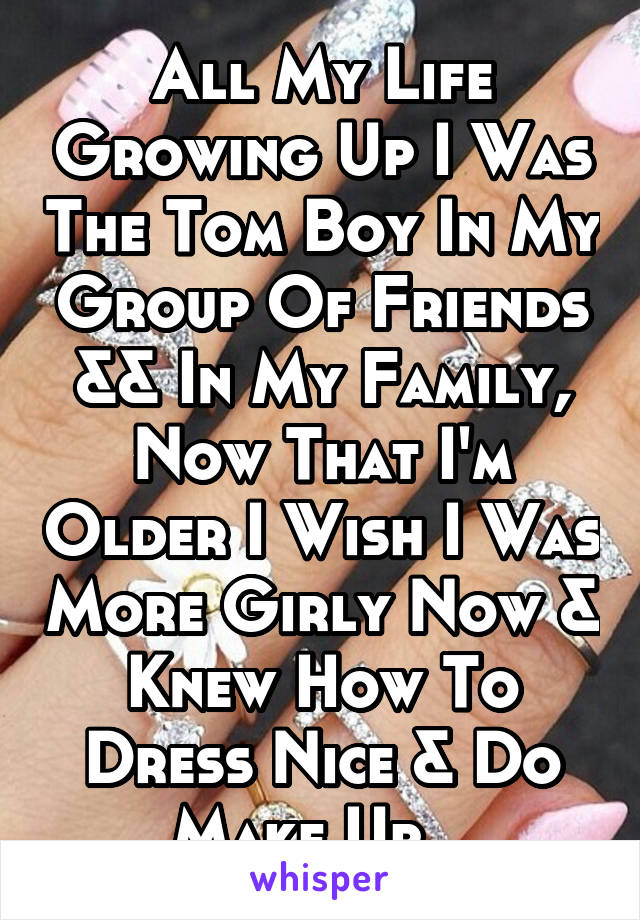 All My Life Growing Up I Was The Tom Boy In My Group Of Friends && In My Family, Now That I'm Older I Wish I Was More Girly Now & Knew How To Dress Nice & Do Make Up , 