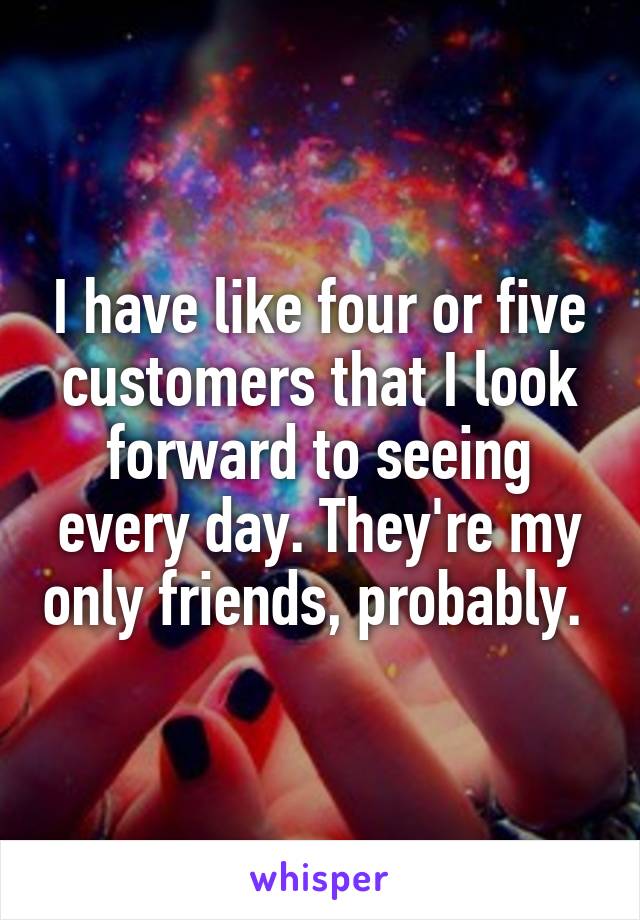 I have like four or five customers that I look forward to seeing every day. They're my only friends, probably. 