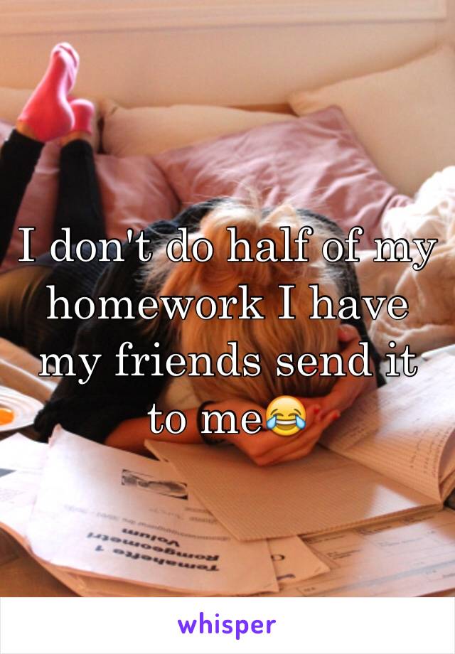 I don't do half of my homework I have my friends send it to me😂