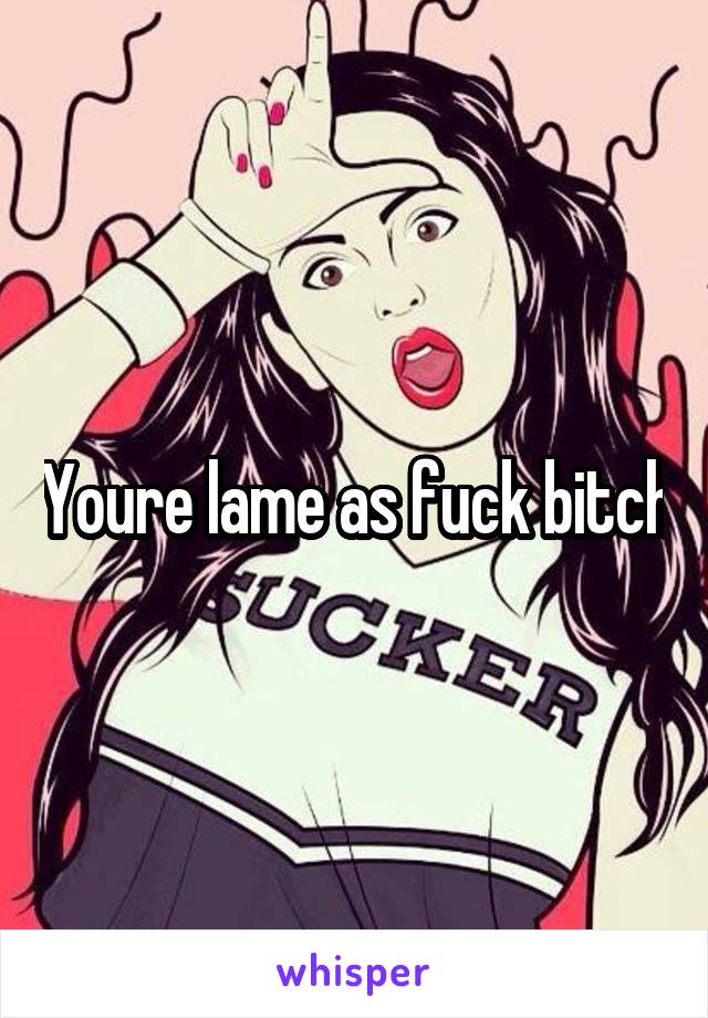 Youre lame as fuck bitch