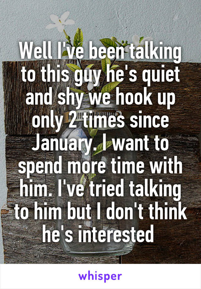 Well I've been talking to this guy he's quiet and shy we hook up only 2 times since January. I want to spend more time with him. I've tried talking to him but I don't think he's interested 