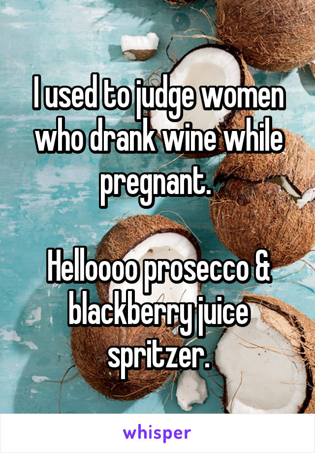 I used to judge women who drank wine while pregnant. 

Helloooo prosecco & blackberry juice spritzer.