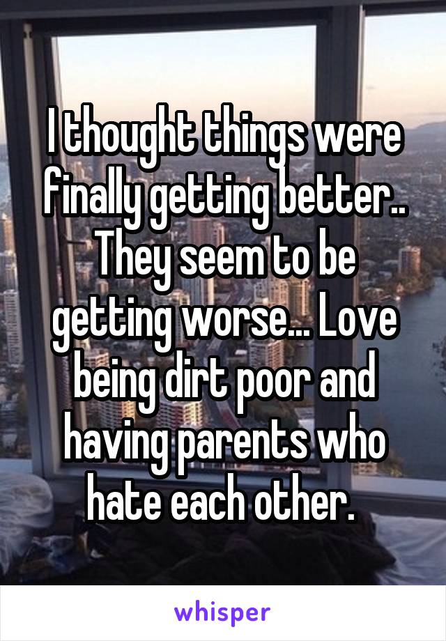 I thought things were finally getting better.. They seem to be getting worse... Love being dirt poor and having parents who hate each other. 