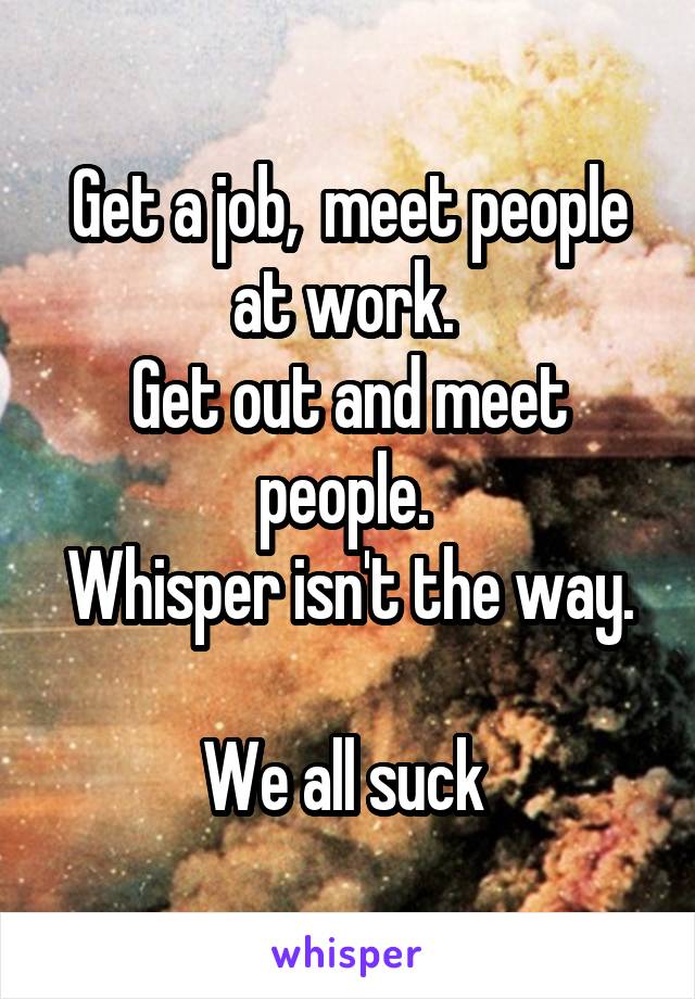 Get a job,  meet people at work. 
Get out and meet people. 
Whisper isn't the way. 
We all suck 