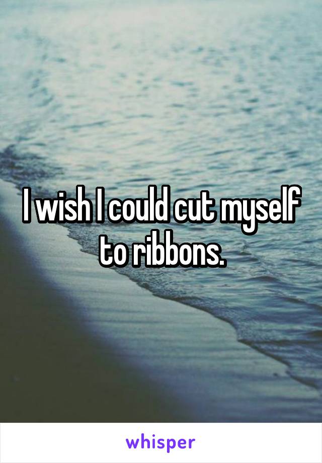 I wish I could cut myself to ribbons.