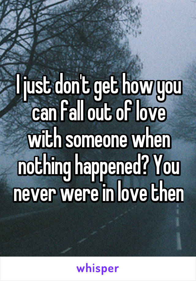 I just don't get how you can fall out of love with someone when nothing happened? You never were in love then