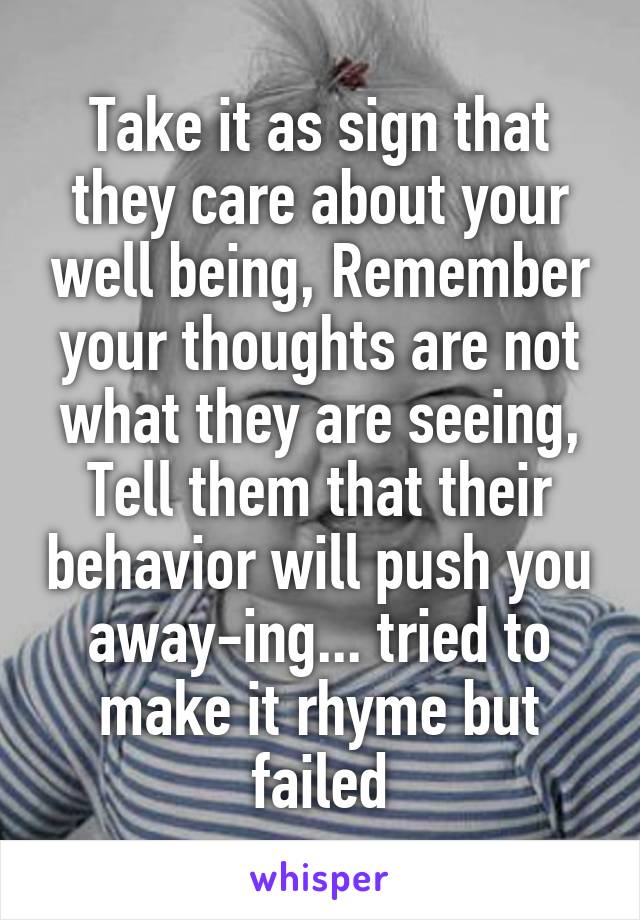 Take it as sign that they care about your well being, Remember your thoughts are not what they are seeing, Tell them that their behavior will push you away-ing... tried to make it rhyme but failed