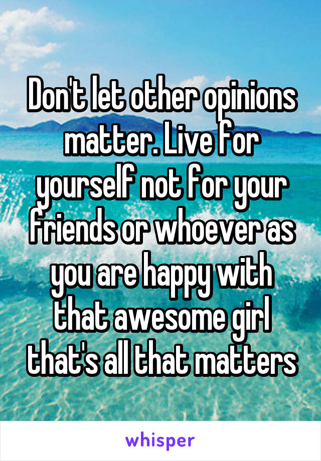 Don't let other opinions matter. Live for yourself not for your friends or whoever as you are happy with that awesome girl that's all that matters