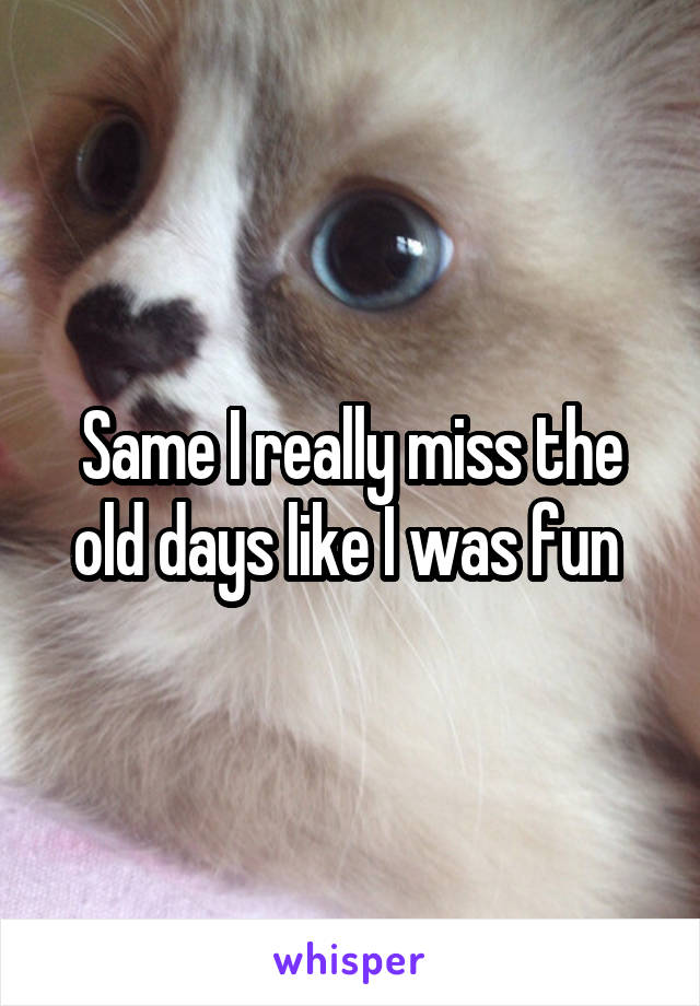 Same I really miss the old days like I was fun 