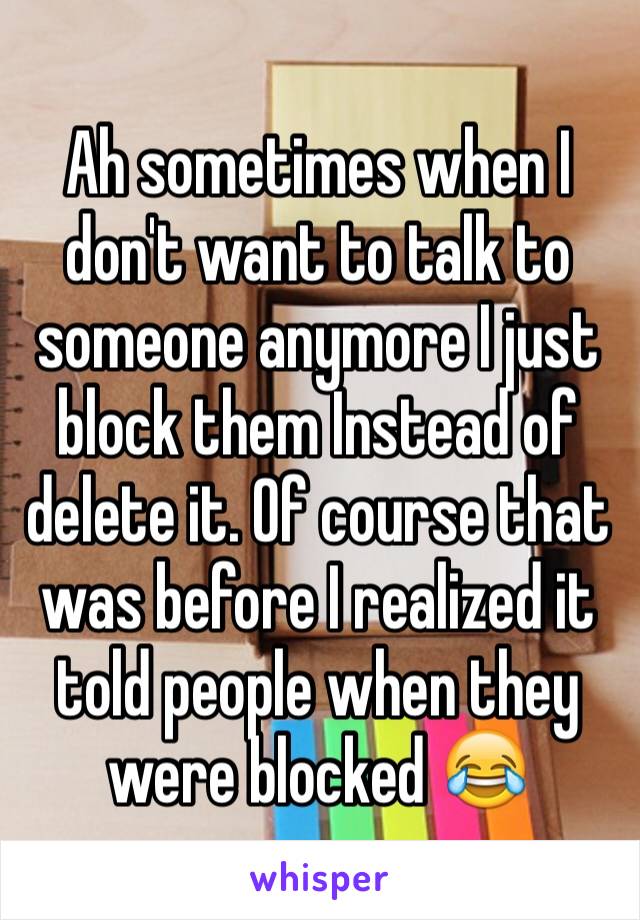 Ah sometimes when I don't want to talk to someone anymore I just block them Instead of delete it. Of course that was before I realized it told people when they were blocked 😂