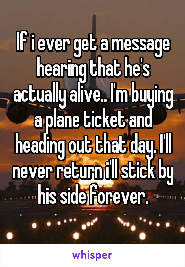 If i ever get a message hearing that he's actually alive.. I'm buying a plane ticket and heading out that day. I'll never return i'll stick by his side forever.
