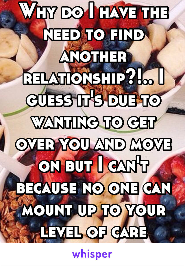 Why do I have the need to find another relationship?!.. I guess it's due to wanting to get over you and move on but I can't because no one can mount up to your level of care you've given me.. 