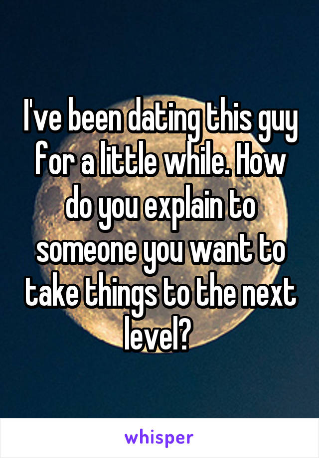 I've been dating this guy for a little while. How do you explain to someone you want to take things to the next level? 