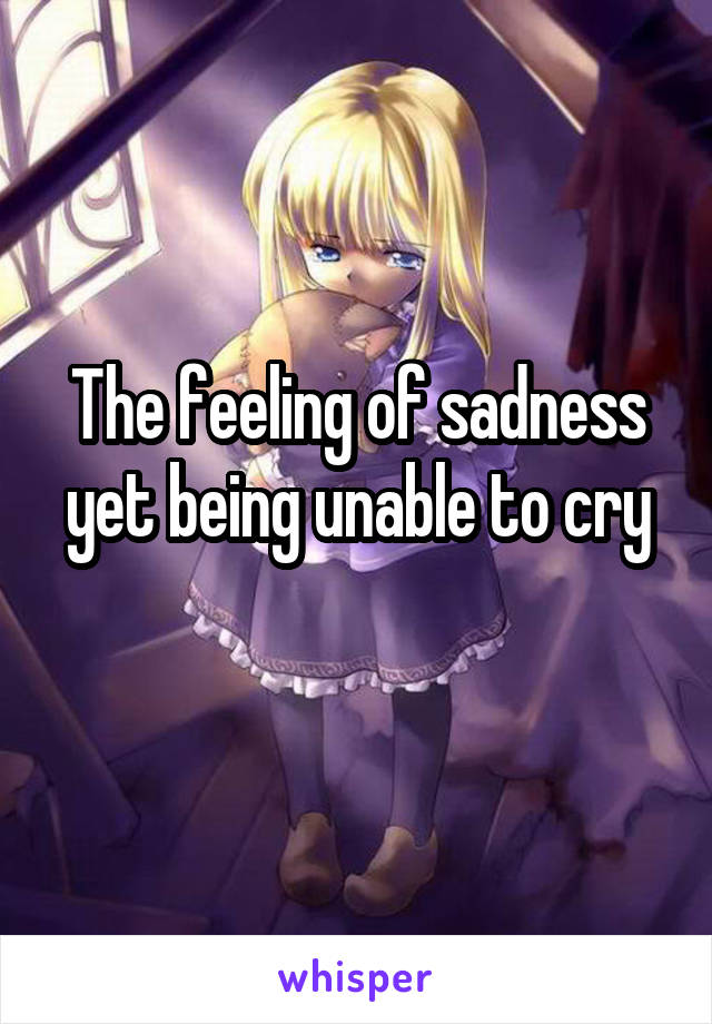 The feeling of sadness yet being unable to cry
