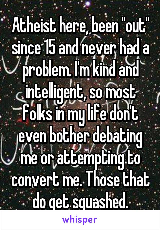 Atheist here, been "out" since 15 and never had a problem. I'm kind and intelligent, so most folks in my life don't even bother debating me or attempting to convert me. Those that do get squashed.