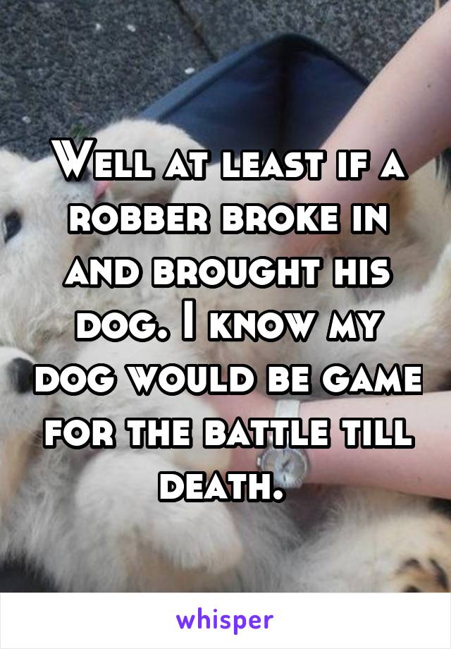 Well at least if a robber broke in and brought his dog. I know my dog would be game for the battle till death. 