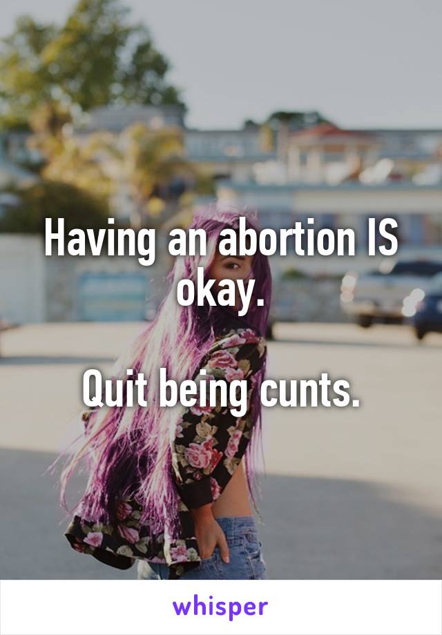 Having an abortion IS okay.

Quit being cunts.