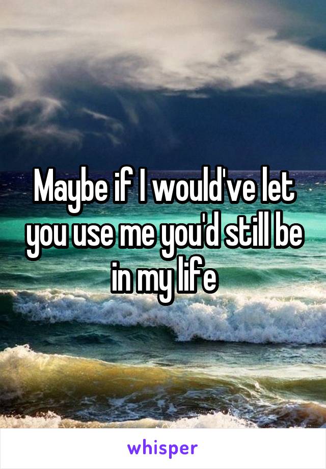 Maybe if I would've let you use me you'd still be in my life