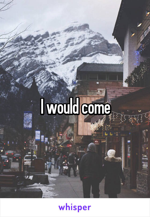 I would come