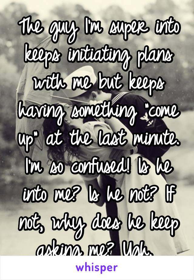 The guy I'm super into keeps initiating plans with me but keeps having something "come up" at the last minute. I'm so confused! Is he into me? Is he not? If not, why does he keep asking me? Ugh. 