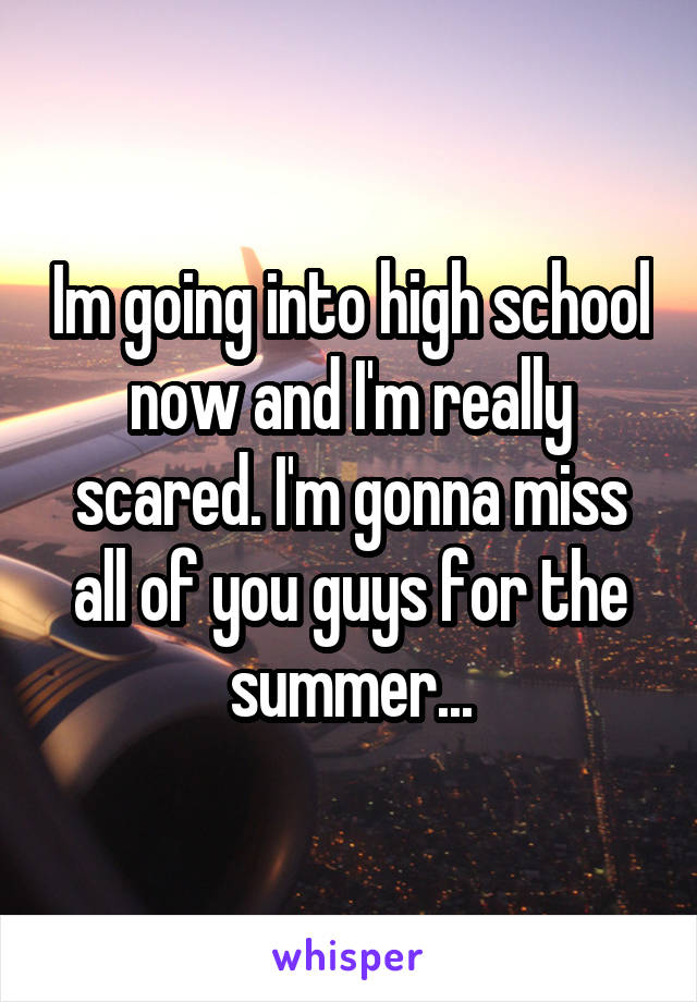 Im going into high school now and I'm really scared. I'm gonna miss all of you guys for the summer...