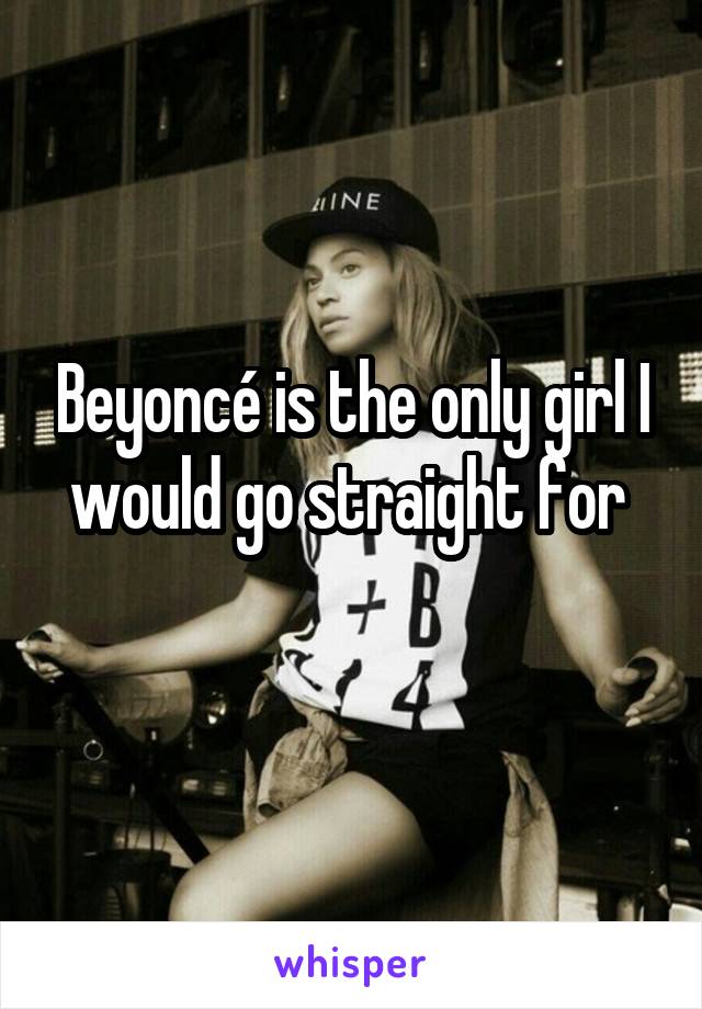 Beyoncé is the only girl I would go straight for 
