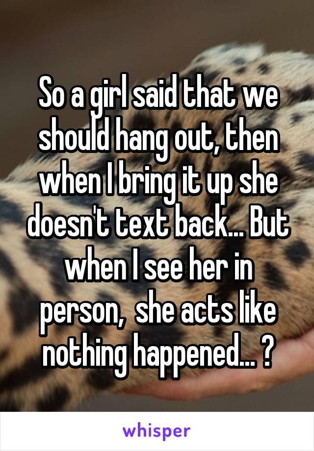 So a girl said that we should hang out, then when I bring it up she doesn't text back... But when I see her in person,  she acts like nothing happened... ?