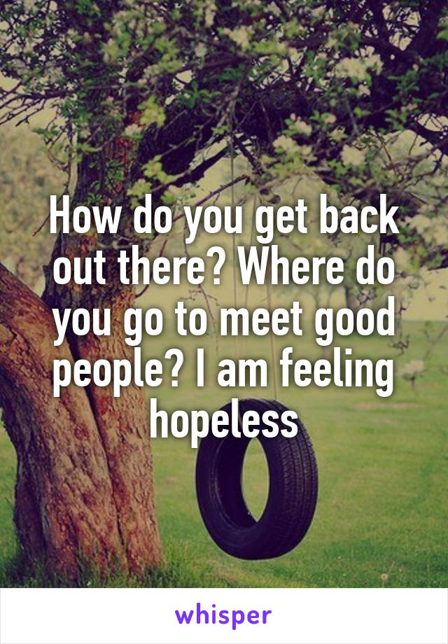 How do you get back out there? Where do you go to meet good people? I am feeling hopeless