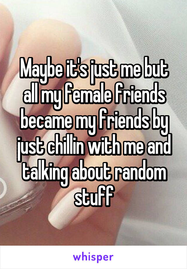 Maybe it's just me but all my female friends became my friends by just chillin with me and talking about random stuff