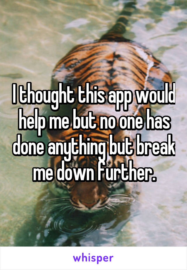 I thought this app would help me but no one has done anything but break me down further.