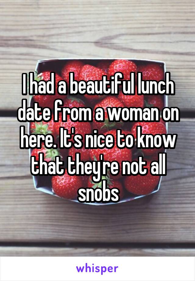 I had a beautiful lunch date from a woman on here. It's nice to know that they're not all snobs