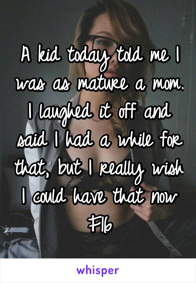 A kid today told me I was as mature a mom. I laughed it off and said I had a while for that, but I really wish I could have that now
F16