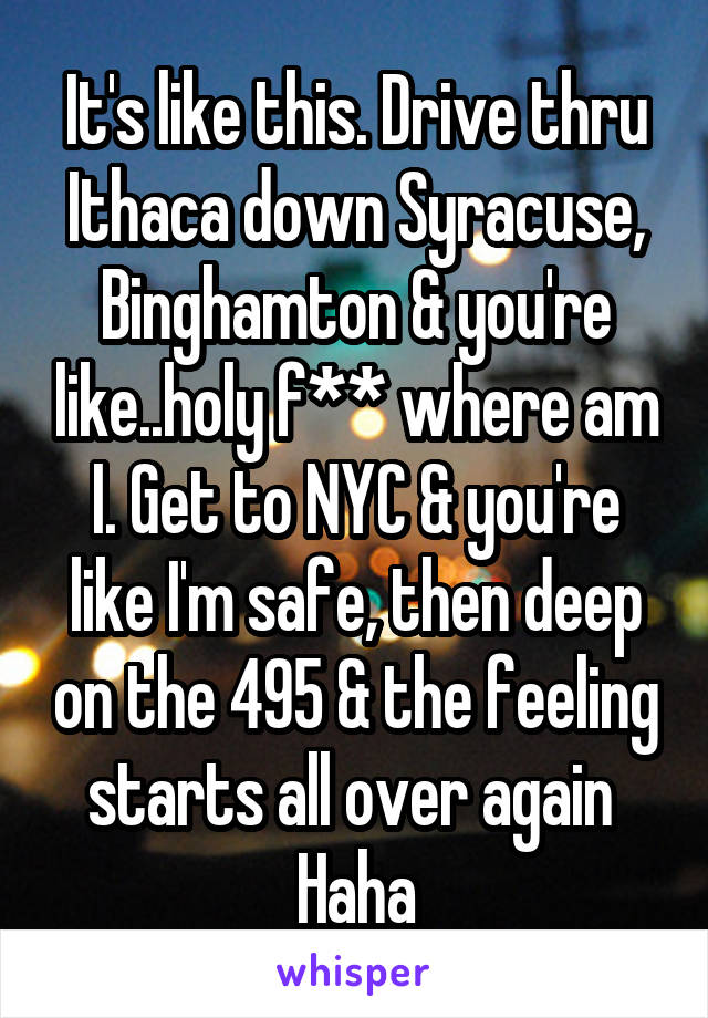 It's like this. Drive thru Ithaca down Syracuse, Binghamton & you're like..holy f** where am I. Get to NYC & you're like I'm safe, then deep on the 495 & the feeling starts all over again 
Haha