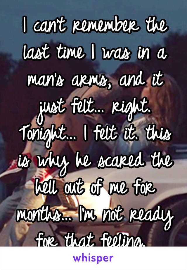 I can't remember the last time I was in a man's arms, and it just felt... right. Tonight... I felt it. this is why he scared the hell out of me for months... I'm not ready for that feeling. 