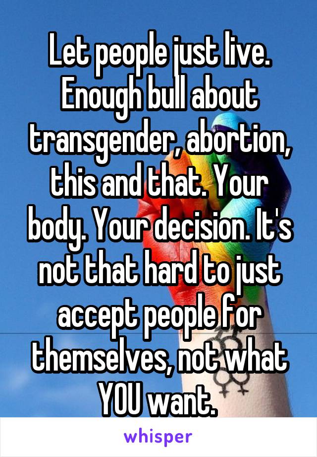 Let people just live. Enough bull about transgender, abortion, this and that. Your body. Your decision. It's not that hard to just accept people for themselves, not what YOU want. 