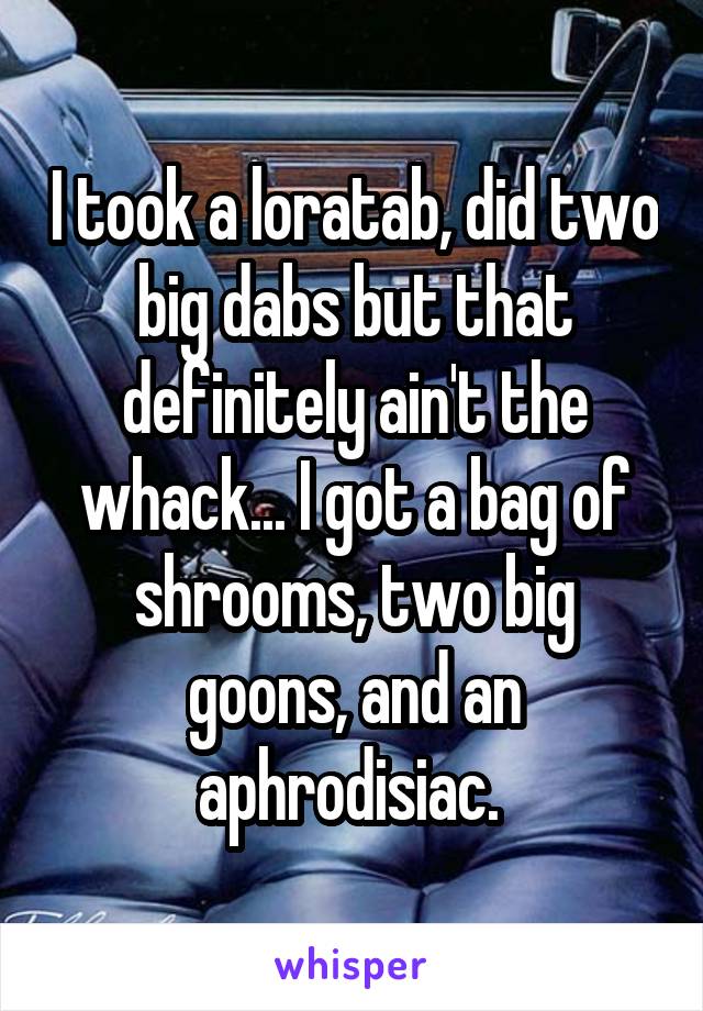 I took a loratab, did two big dabs but that definitely ain't the whack... I got a bag of shrooms, two big goons, and an aphrodisiac. 