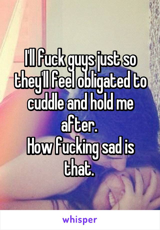 I'll fuck guys just so they'll feel obligated to cuddle and hold me after. 
How fucking sad is that. 