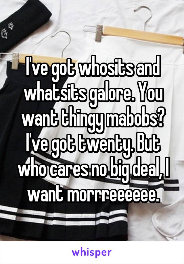 I've got whosits and whatsits galore. You want thingy mabobs? I've got twenty. But who cares no big deal, I want morrreeeeee.