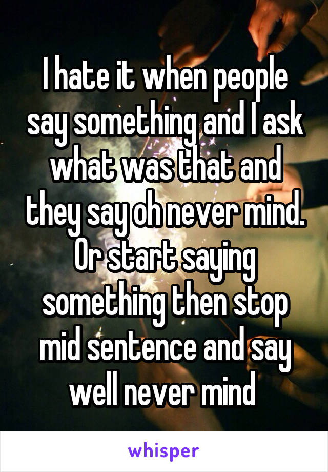 I hate it when people say something and I ask what was that and they say oh never mind. Or start saying something then stop mid sentence and say well never mind 