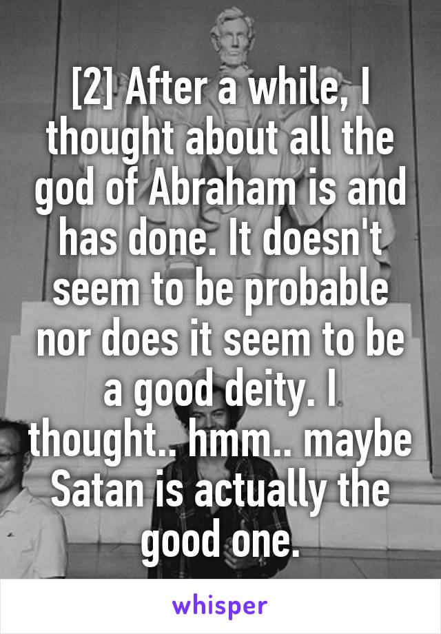 [2] After a while, I thought about all the god of Abraham is and has done. It doesn't seem to be probable nor does it seem to be a good deity. I thought.. hmm.. maybe Satan is actually the good one.