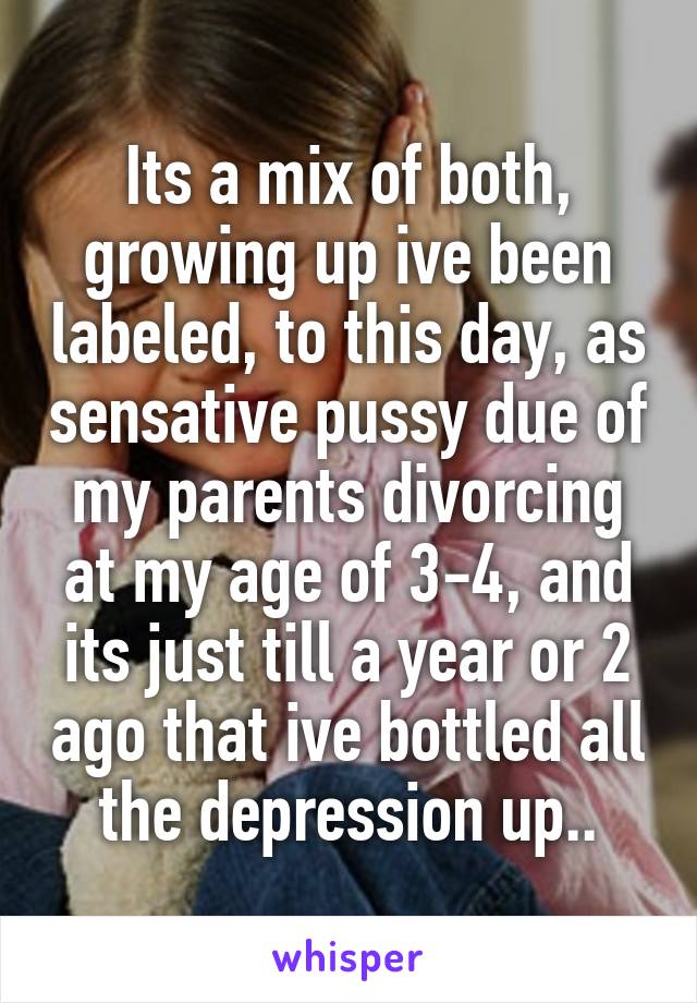 Its a mix of both, growing up ive been labeled, to this day, as sensative pussy due of my parents divorcing at my age of 3-4, and its just till a year or 2 ago that ive bottled all the depression up..