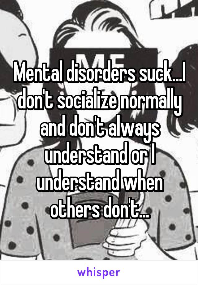 Mental disorders suck...I don't socialize normally and don't always understand or I understand when others don't...