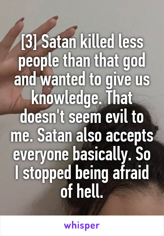 [3] Satan killed less people than that god and wanted to give us knowledge. That doesn't seem evil to me. Satan also accepts everyone basically. So I stopped being afraid of hell.