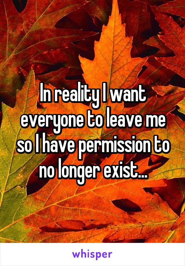 In reality I want everyone to leave me so I have permission to no longer exist...