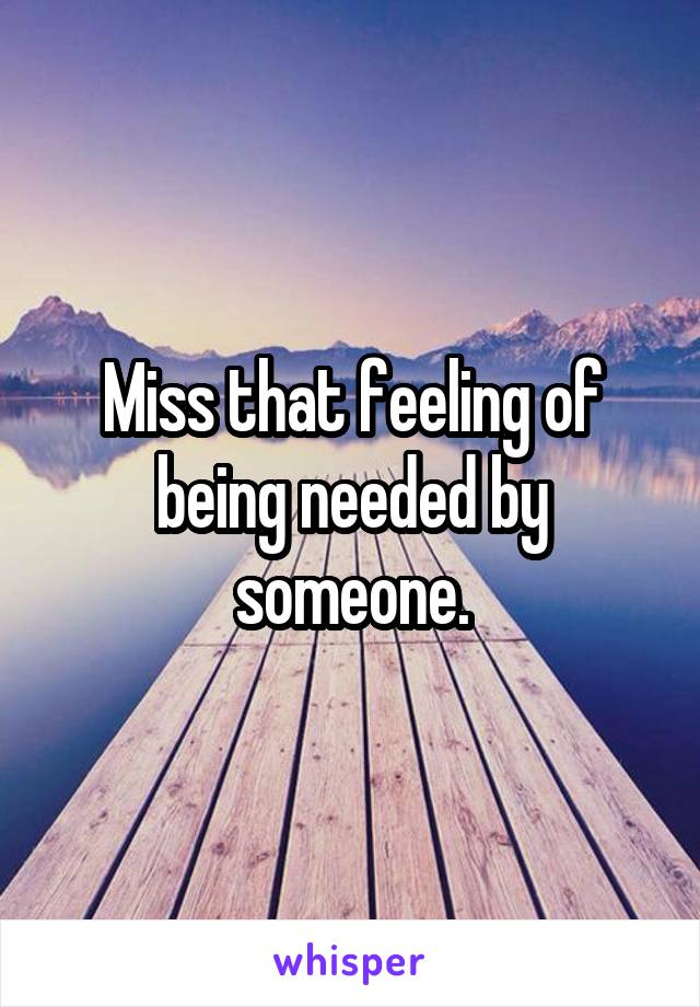 Miss that feeling of being needed by someone.