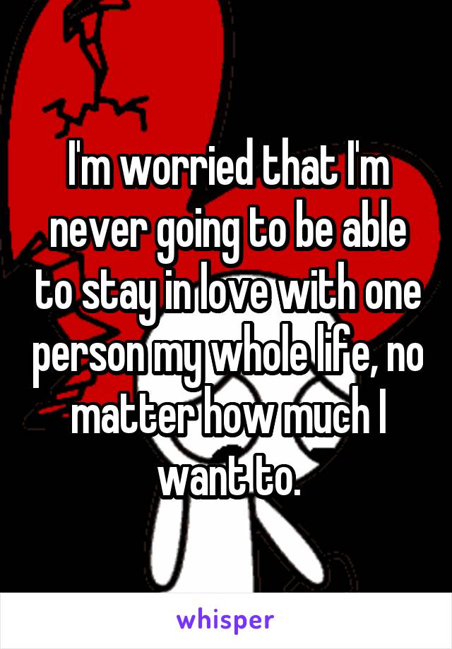 I'm worried that I'm never going to be able to stay in love with one person my whole life, no matter how much I want to.