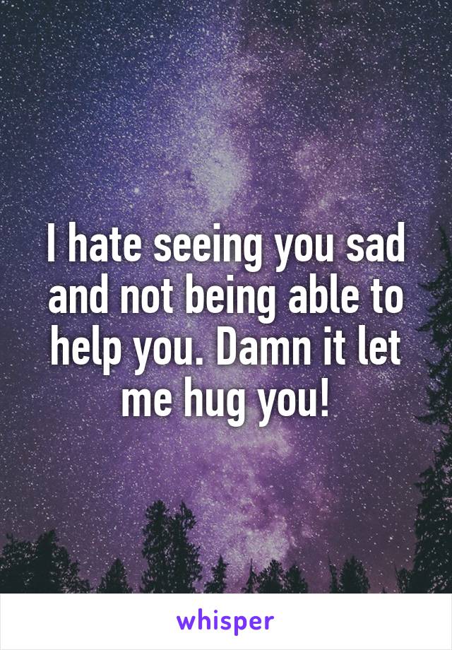 I hate seeing you sad and not being able to help you. Damn it let me hug you!