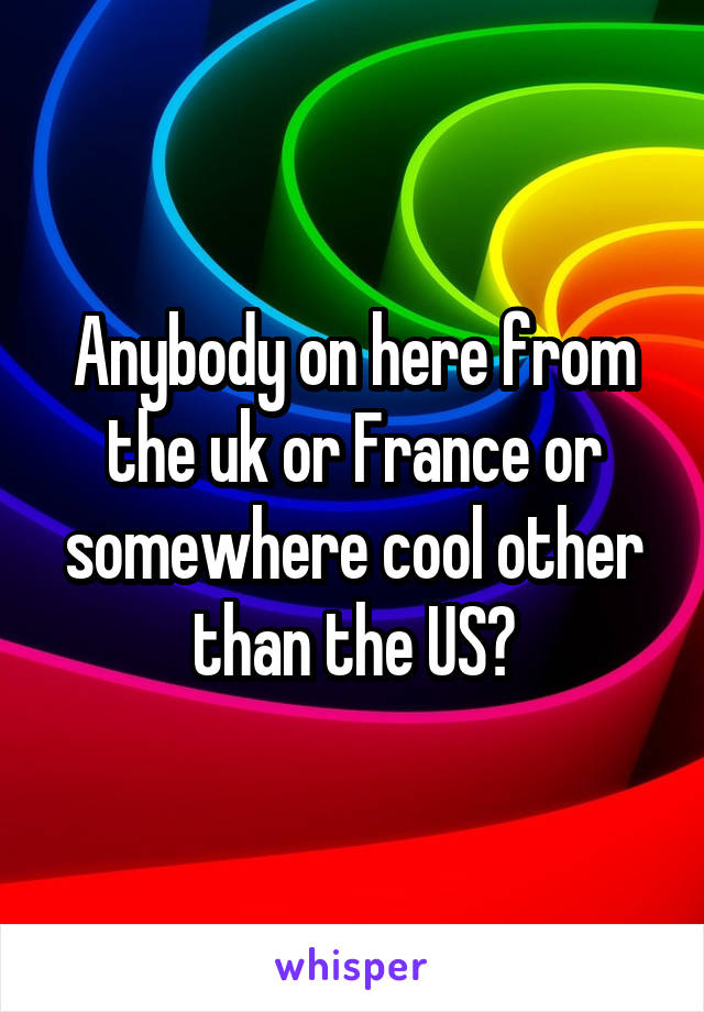 Anybody on here from the uk or France or somewhere cool other than the US?