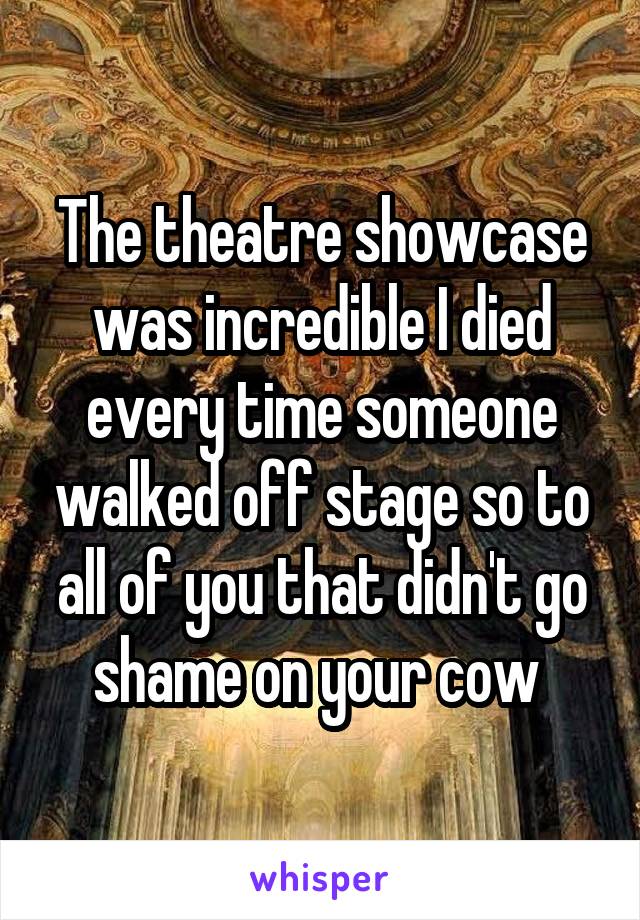 The theatre showcase was incredible I died every time someone walked off stage so to all of you that didn't go shame on your cow 