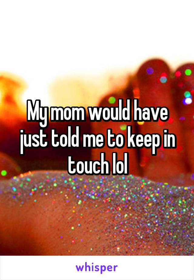 My mom would have just told me to keep in touch lol